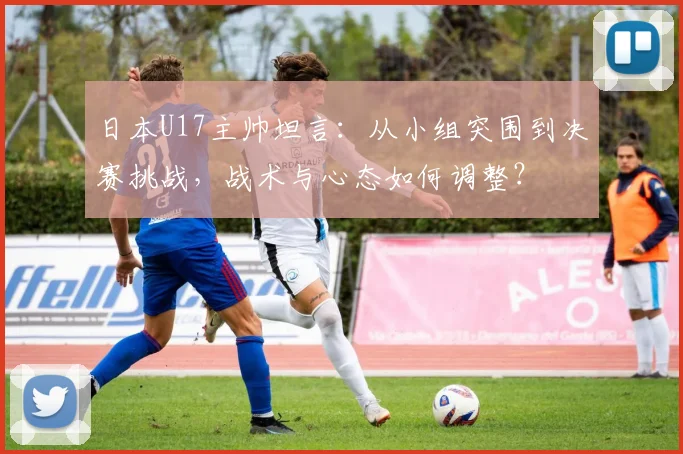 日本U17主帅坦言：从小组突围到决赛挑战，战术与心态如何调整？