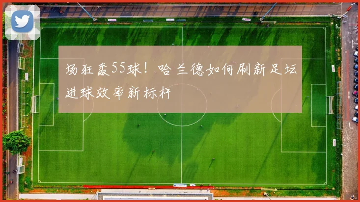 场狂轰55球！哈兰德如何刷新足坛进球效率新标杆