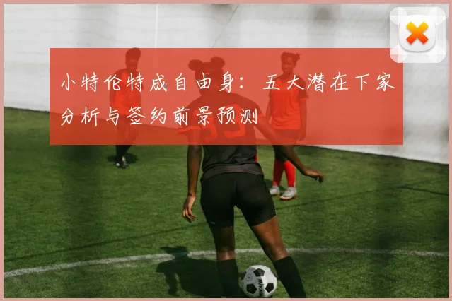 小特伦特成自由身：五大潜在下家分析与签约前景预测