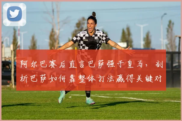 阿尔巴赛后直言巴萨强于皇马，剖析巴萨如何靠整体打法赢得关键对决，附双方近期交锋深度回顾