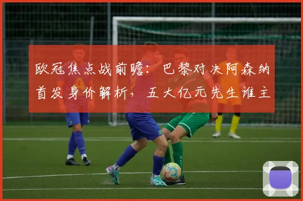 欧冠焦点战前瞻：巴黎对决阿森纳首发身价解析，五大亿元先生谁主沉浮？