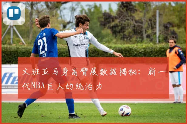 文班亚马身高臂展数据揭秘：新一代NBA巨人的统治力