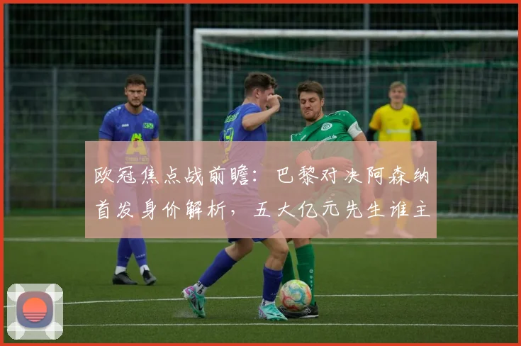 欧冠焦点战前瞻：巴黎对决阿森纳首发身价解析，五大亿元先生谁主沉浮？