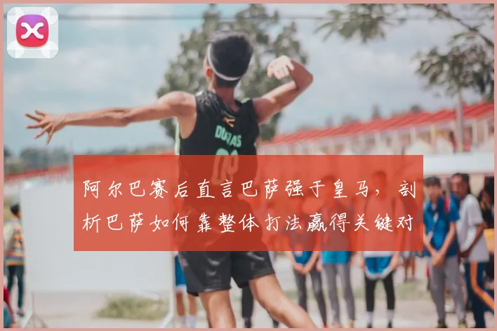 阿尔巴赛后直言巴萨强于皇马，剖析巴萨如何靠整体打法赢得关键对决，附双方近期交锋深度回顾