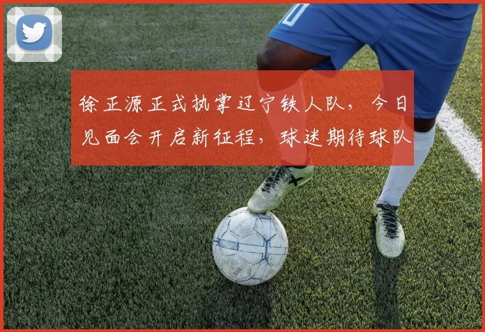 徐正源正式执掌辽宁铁人队，今日见面会开启新征程，球迷期待球队新变化