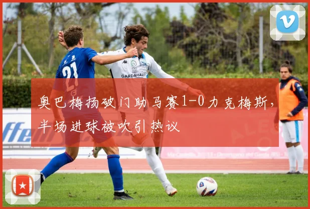 奥巴梅扬破门助马赛1-0力克梅斯，半场进球被吹引热议