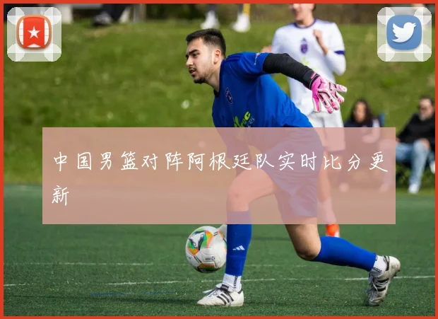 中国男篮对阵阿根廷队实时比分更新