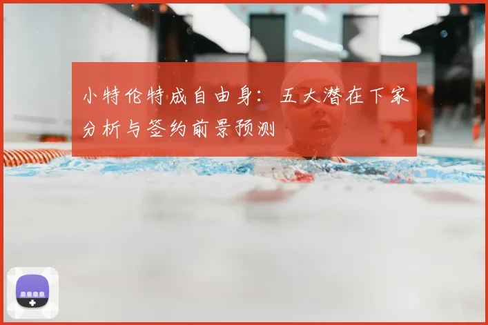 小特伦特成自由身：五大潜在下家分析与签约前景预测