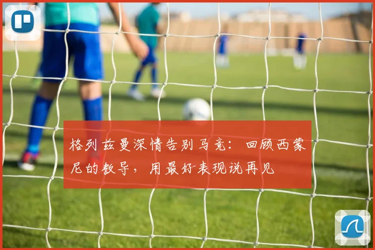 格列兹曼深情告别马竞：回顾西蒙尼的教导，用最好表现说再见