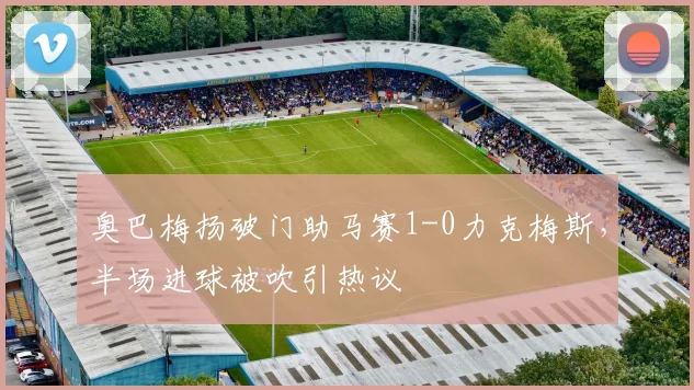 奥巴梅扬破门助马赛1-0力克梅斯，半场进球被吹引热议